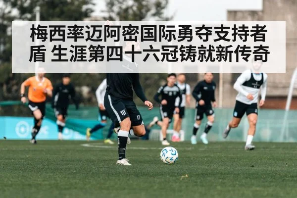 梅西率迈阿密国际勇夺支持者盾 生涯第四十六冠铸就新传奇
