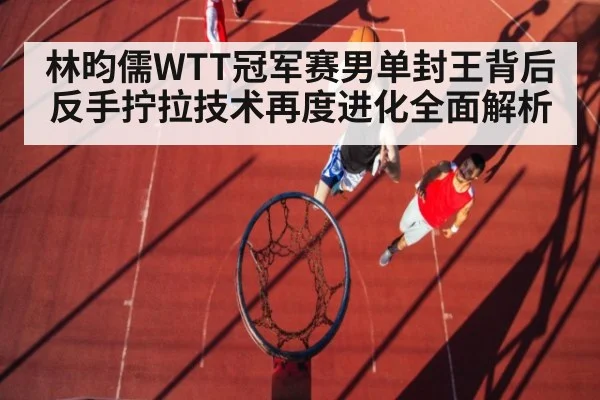 林昀儒WTT冠军赛男单封王背后反手拧拉技术再度进化全面解析